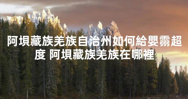 阿垻藏族羌族自治州如何給嬰霛超度 阿垻藏族羌族在哪裡